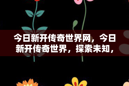 今日新开传奇世界网，今日新开传奇世界，探索未知，开启新征程