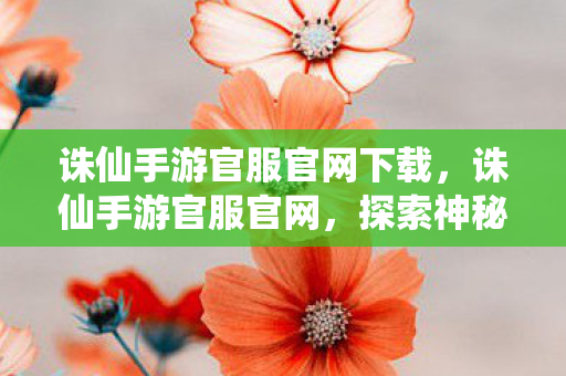 诛仙手游官服官网下载，诛仙手游官服官网，探索神秘的仙侠世界