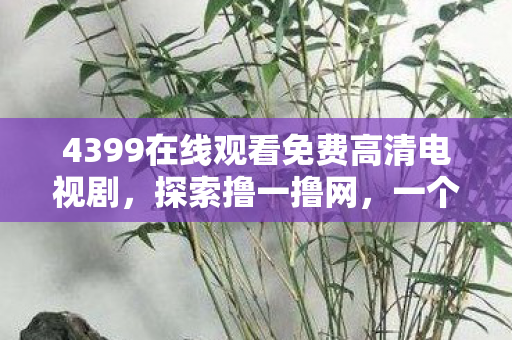 4399在线观看免费高清电视剧，探索撸一撸网，一个引领新时代的网络现象