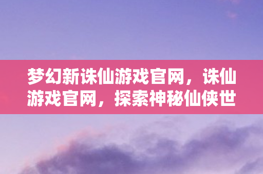 梦幻新诛仙游戏官网，诛仙游戏官网，探索神秘仙侠世界
