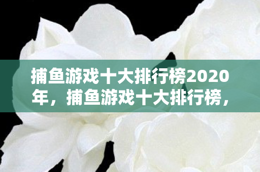 捕鱼游戏十大排行榜2020年，捕鱼游戏十大排行榜，探索最受欢迎的捕鱼游戏世界