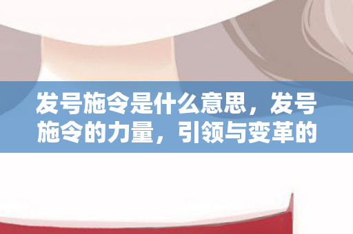 发号施令是什么意思，发号施令的力量，引领与变革的驱动力