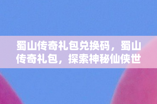 蜀山传奇礼包兑换码，蜀山传奇礼包，探索神秘仙侠世界的必备钥匙