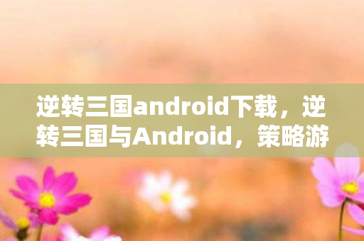 逆转三国android下载，逆转三国与Android，策略游戏的魅力与机遇