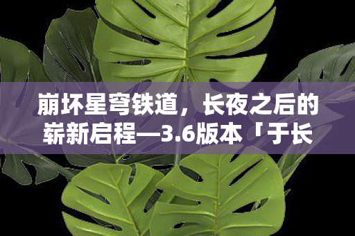 崩坏星穹铁道，长夜之后的崭新启程—3.6版本「于长夜重返大地」震撼上线