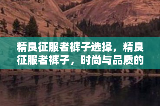 精良征服者裤子选择，精良征服者裤子，时尚与品质的完美结合