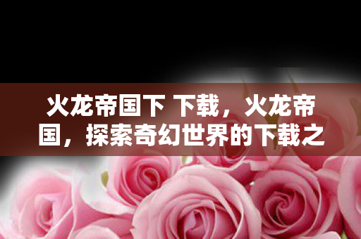 火龙帝国下 下载，火龙帝国，探索奇幻世界的下载之旅