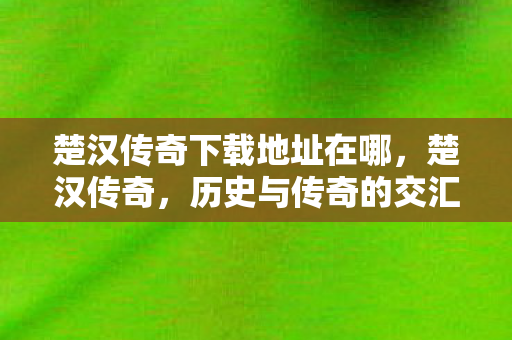 楚汉传奇下载地址在哪，楚汉传奇，历史与传奇的交汇点
