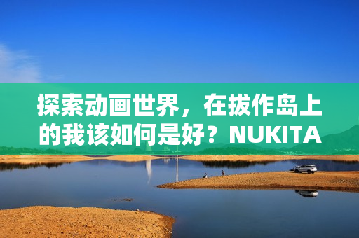 探索动画世界，在拔作岛上的我该如何是好？NUKITASHI的奇妙冒险