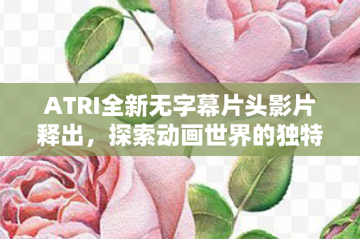 ATRI全新无字幕片头影片释出，探索动画世界的独特魅力