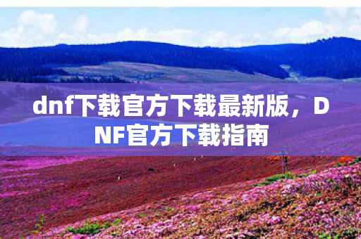 dnf下载官方下载最新版，DNF官方下载指南