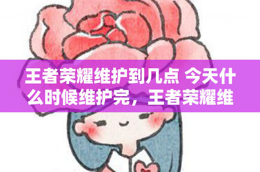 王者荣耀维护到几点 今天什么时候维护完，王者荣耀维护时间解析，何时能结束？