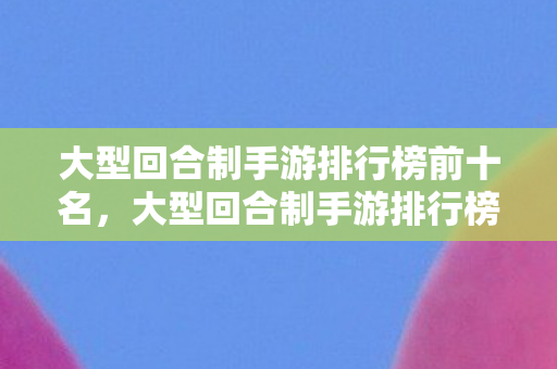 大型回合制手游排行榜前十名，大型回合制手游排行榜，热门游戏一览
