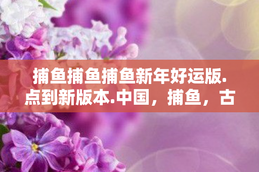 捕鱼捕鱼捕鱼新年好运版.点到新版本.中国，捕鱼，古老技艺与现代科技的结合