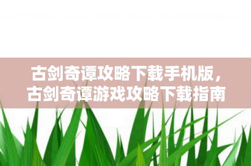古剑奇谭攻略下载手机版，古剑奇谭游戏攻略下载指南