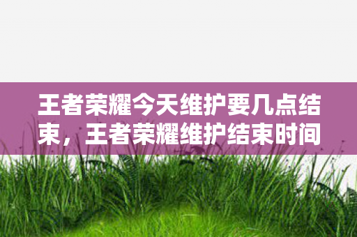 王者荣耀今天维护要几点结束，王者荣耀维护结束时间预测及相关解析