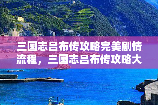 三国志吕布传攻略完美剧情流程，三国志吕布传攻略大全