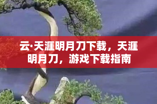 云·天涯明月刀下载，天涯明月刀，游戏下载指南