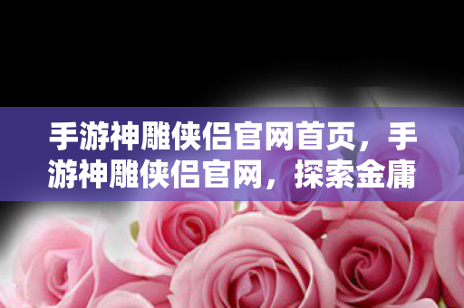 手游神雕侠侣官网首页，手游神雕侠侣官网，探索金庸武侠世界的门户