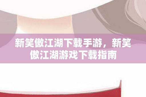 新笑傲江湖下载手游，新笑傲江湖游戏下载指南