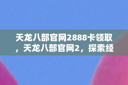 天龙八部官网2888卡领取，天龙八部官网2，探索经典武侠世界的门户