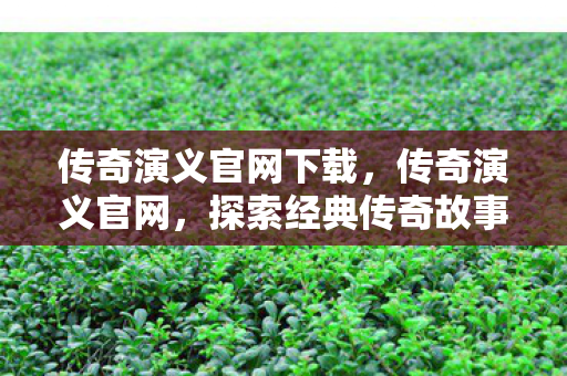 传奇演义官网下载，传奇演义官网，探索经典传奇故事的独特魅力