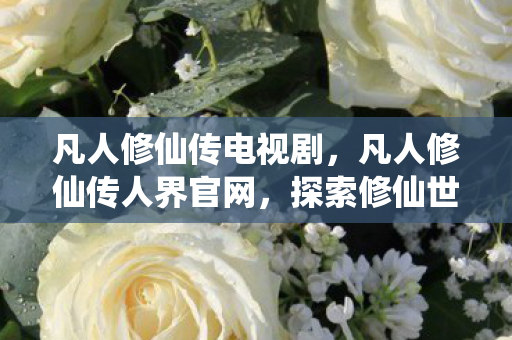 凡人修仙传电视剧，凡人修仙传人界官网，探索修仙世界的门户