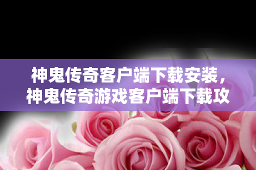 神鬼传奇客户端下载安装，神鬼传奇游戏客户端下载攻略