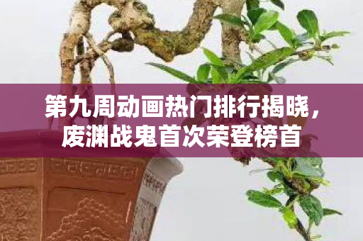 第九周动画热门排行揭晓，废渊战鬼首次荣登榜首