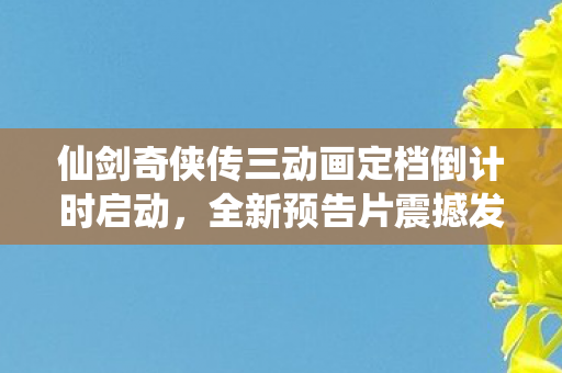 仙剑奇侠传三动画定档倒计时启动，全新预告片震撼发布！