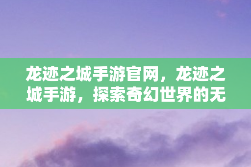 龙迹之城手游官网，龙迹之城手游，探索奇幻世界的无限魅力