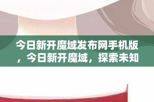 今日新开魔域发布网手机版，今日新开魔域，探索未知世界的冒险之旅