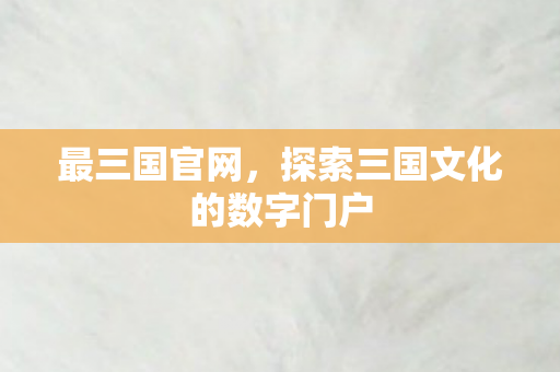 最三国官网，探索三国文化的数字门户