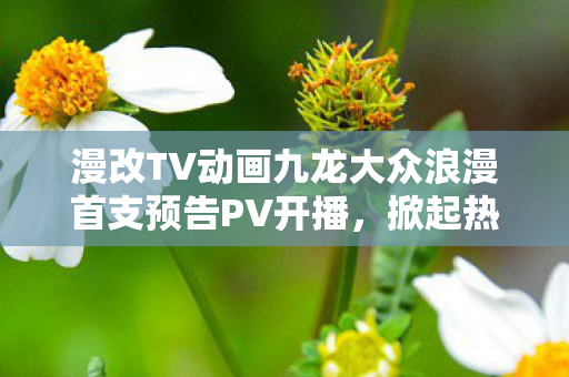 漫改TV动画九龙大众浪漫首支预告PV开播，掀起热议狂潮！