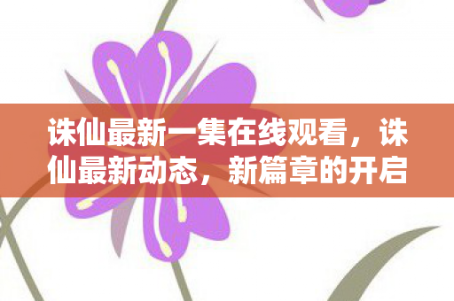 诛仙最新一集在线观看，诛仙最新动态，新篇章的开启与期待已久的内容