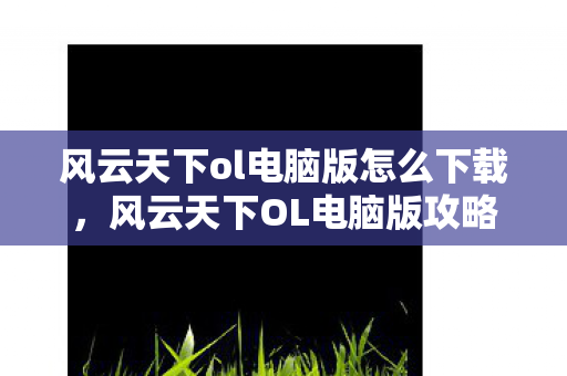 风云天下ol电脑版怎么下载，风云天下OL电脑版攻略及体验分享