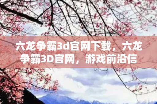 六龙争霸3d官网下载，六龙争霸3D官网，游戏前沿信息与玩家互动平台