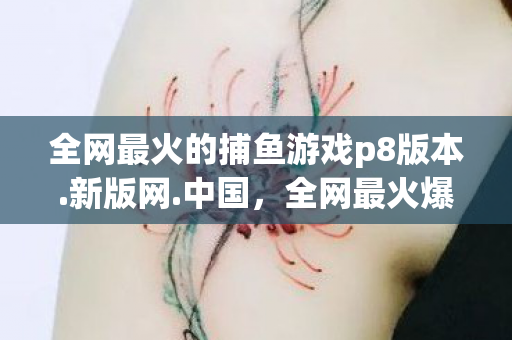 全网最火的捕鱼游戏p8版本.新版网.中国，全网最火爆的捕鱼游戏，探索魅力与策略
