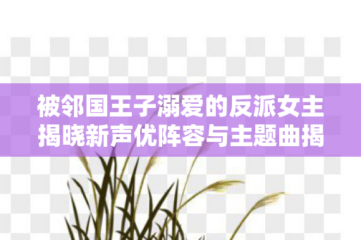 被邻国王子溺爱的反派女主揭晓新声优阵容与主题曲揭晓
