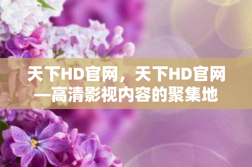 天下HD官网，天下HD官网—高清影视内容的聚集地
