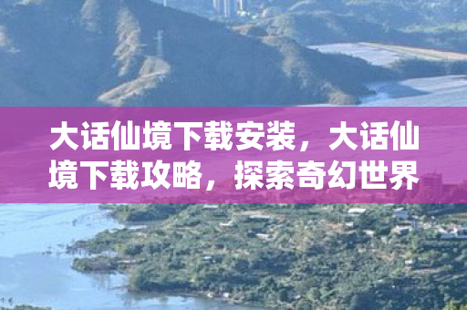 大话仙境下载安装，大话仙境下载攻略，探索奇幻世界的起点