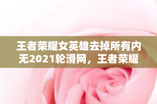 王者荣耀女英雄去掉所有内无2021轮滑网，王者荣耀女英雄的魅力瞬间（无特定内容）