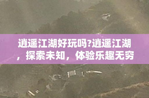 逍遥江湖好玩吗?逍遥江湖，探索未知，体验乐趣无穷