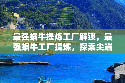 最强蜗牛提炼工厂解锁，最强蜗牛工厂提炼，探索尖端科技与卓越品质的诞生地