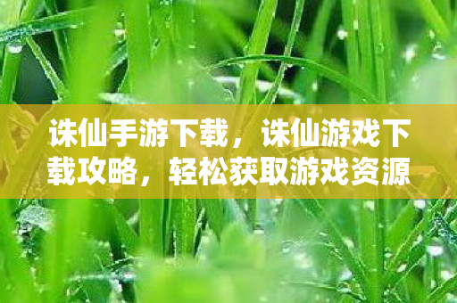 诛仙手游下载，诛仙游戏下载攻略，轻松获取游戏资源