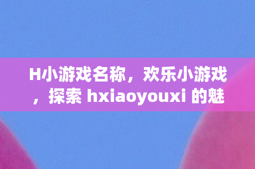 H小游戏名称，欢乐小游戏，探索 hxiaoyouxi 的魅力世界