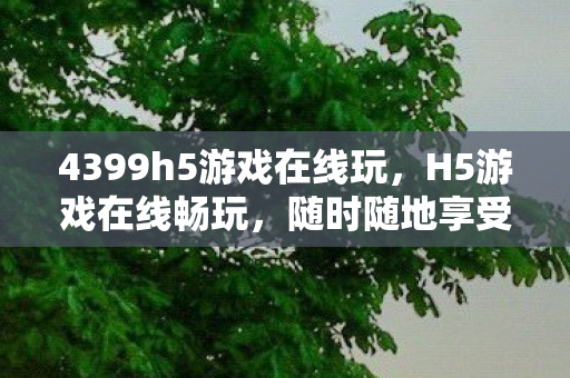 4399h5游戏在线玩，H5游戏在线畅玩，随时随地享受游戏乐趣