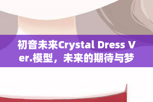初音未来Crystal Dress Ver.模型，未来的期待与梦幻的相遇