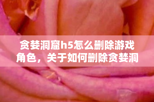 贪婪洞窟h5怎么删除游戏角色，关于如何删除贪婪洞窟H5游戏的相关指南