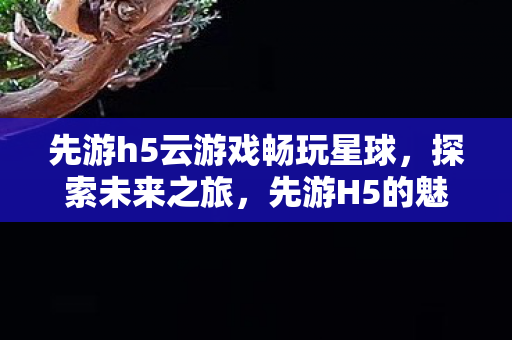 先游h5云游戏畅玩星球，探索未来之旅，先游H5的魅力